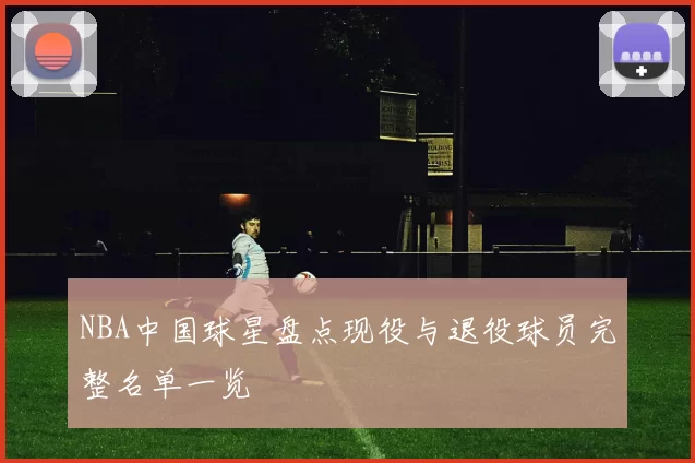 NBA中国球星盘点现役与退役球员完整名单一览