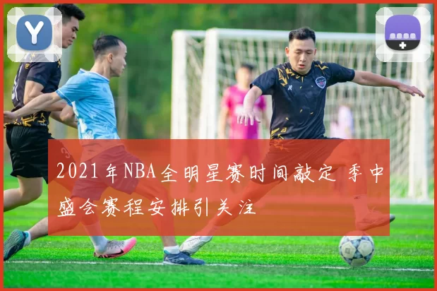 2021年NBA全明星赛时间敲定 季中盛会赛程安排引关注