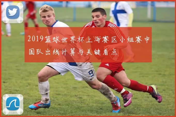 2019篮球世界杯上海赛区小组赛中国队出线计算与关键看点