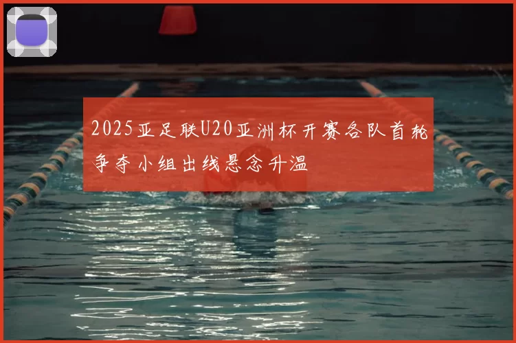 2025亚足联U20亚洲杯开赛各队首轮争夺小组出线悬念升温