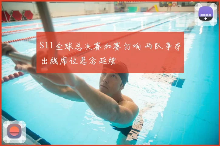 S11全球总决赛加赛打响 两队争夺出线席位悬念延续