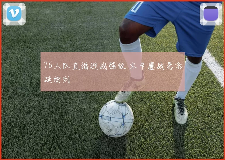 76人队直播迎战强敌 末节鏖战悬念延续到