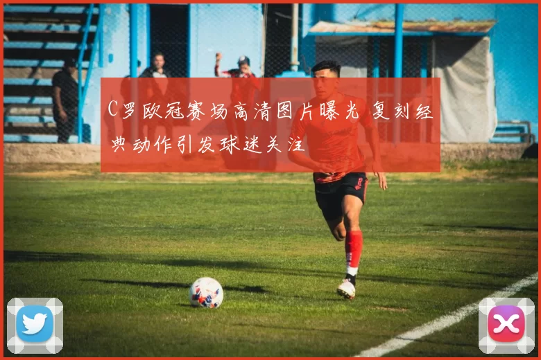 C罗欧冠赛场高清图片曝光 复刻经典动作引发球迷关注