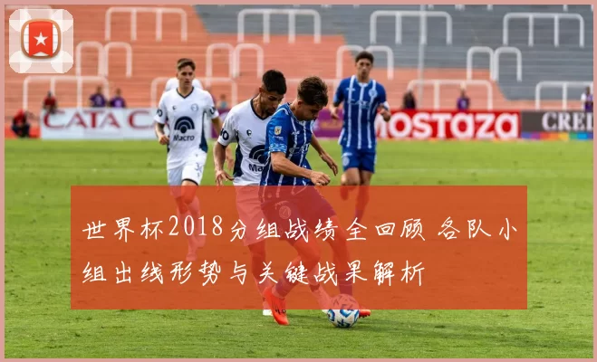 世界杯2018分组战绩全回顾 各队小组出线形势与关键战果解析