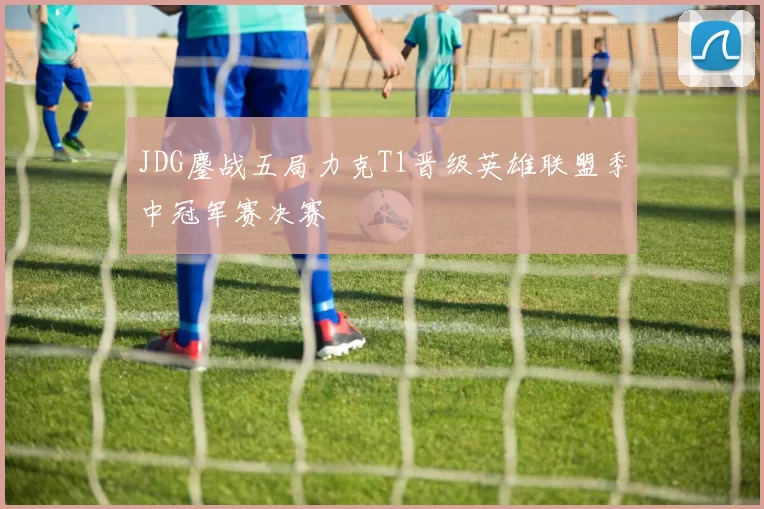 JDG鏖战五局力克T1晋级英雄联盟季中冠军赛决赛