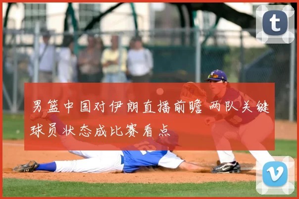 男篮中国对伊朗直播前瞻 两队关键球员状态成比赛看点