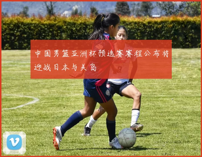 中国男篮亚洲杯预选赛赛程公布将迎战日本与关岛