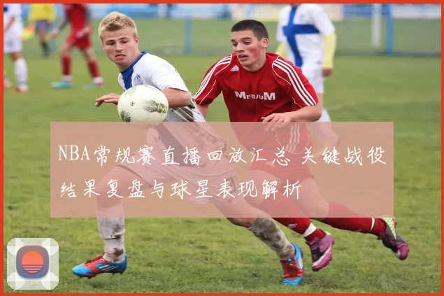 NBA常规赛直播回放汇总 关键战役结果复盘与球星表现解析