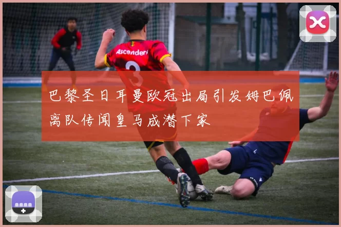 巴黎圣日耳曼欧冠出局引发姆巴佩离队传闻皇马成潜下家
