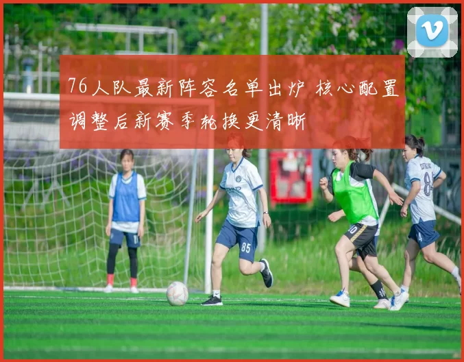 76人队最新阵容名单出炉 核心配置调整后新赛季轮换更清晰
