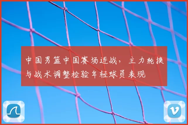 中国男篮中国赛场连战，主力轮换与战术调整检验年轻球员表现