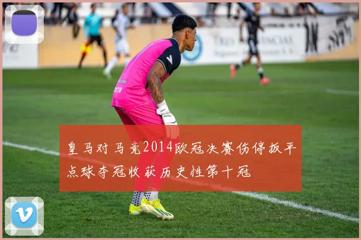 皇马对马竞2014欧冠决赛伤停扳平点球夺冠收获历史性第十冠