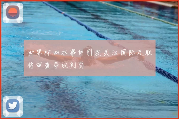 世界杯回水事件引发关注国际足联将审查争议判罚