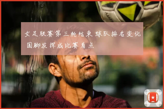 女足联赛第三轮结束 球队排名变化 国脚发挥成比赛看点