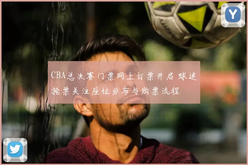 CBA总决赛门票网上订票开启 球迷抢票关注座位分布与购票流程