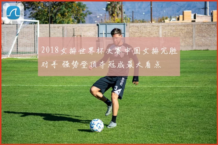 2018女排世界杯决赛中国女排完胜对手 强势登顶夺冠成最大看点