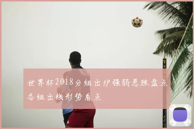 世界杯2018分组出炉强弱悬殊盘点各组出线形势看点