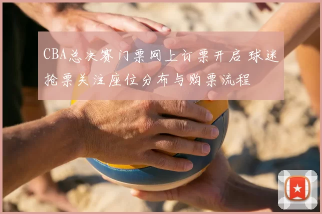 CBA总决赛门票网上订票开启 球迷抢票关注座位分布与购票流程