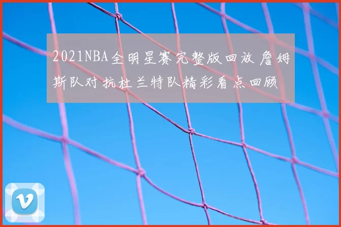 2021NBA全明星赛完整版回放 詹姆斯队对抗杜兰特队精彩看点回顾
