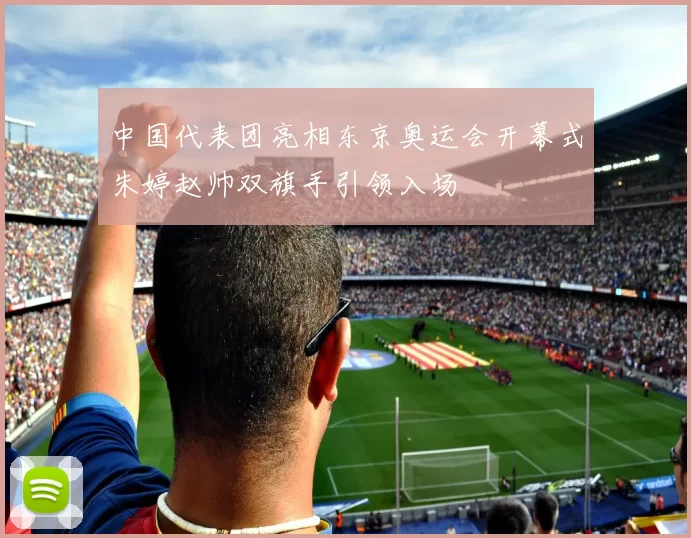 中国代表团亮相东京奥运会开幕式朱婷赵帅双旗手引领入场