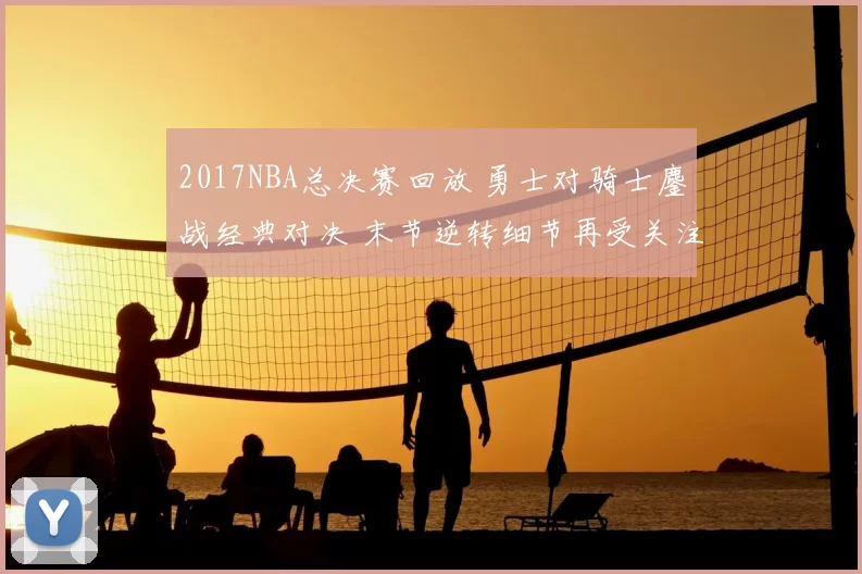 2017NBA总决赛回放 勇士对骑士鏖战经典对决 末节逆转细节再受关注