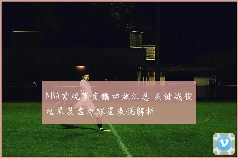 NBA常规赛直播回放汇总 关键战役结果复盘与球星表现解析