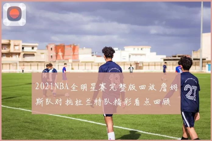 2021NBA全明星赛完整版回放 詹姆斯队对抗杜兰特队精彩看点回顾