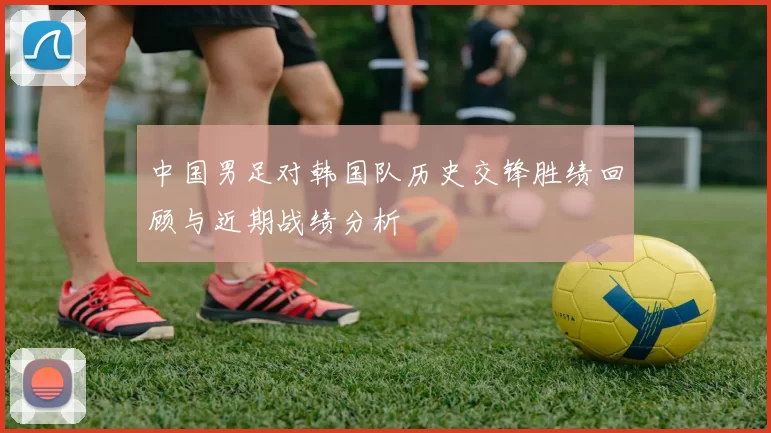 中国男足对韩国队历史交锋胜绩回顾与近期战绩分析