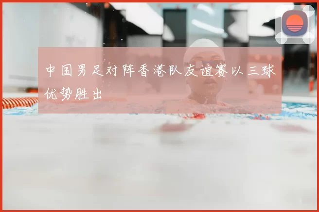 中国男足对阵香港队友谊赛以三球优势胜出