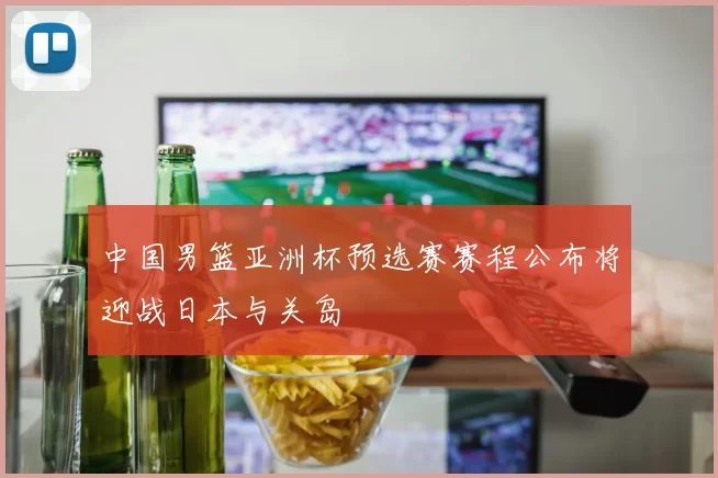 中国男篮亚洲杯预选赛赛程公布将迎战日本与关岛