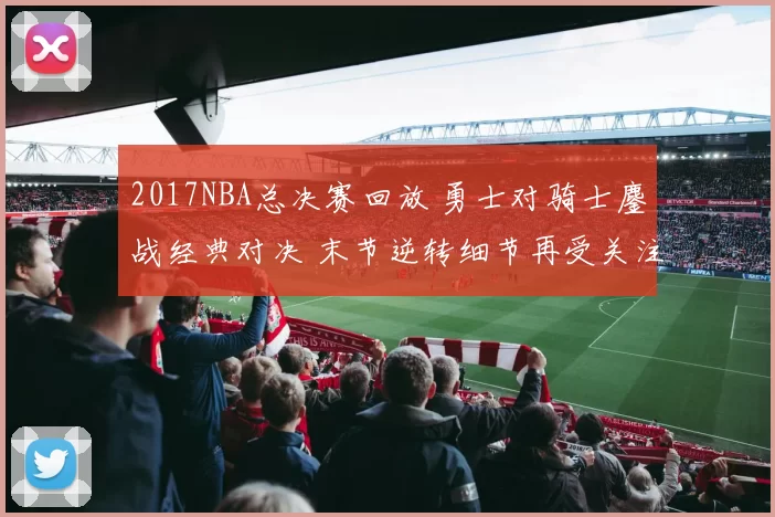 2017NBA总决赛回放 勇士对骑士鏖战经典对决 末节逆转细节再受关注