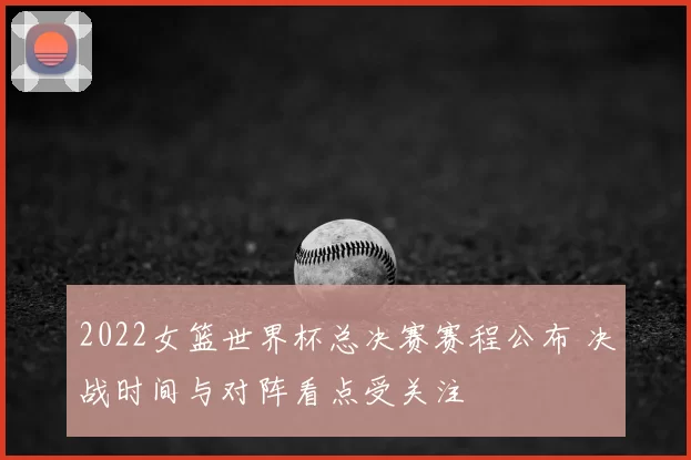 2022女篮世界杯总决赛赛程公布 决战时间与对阵看点受关注