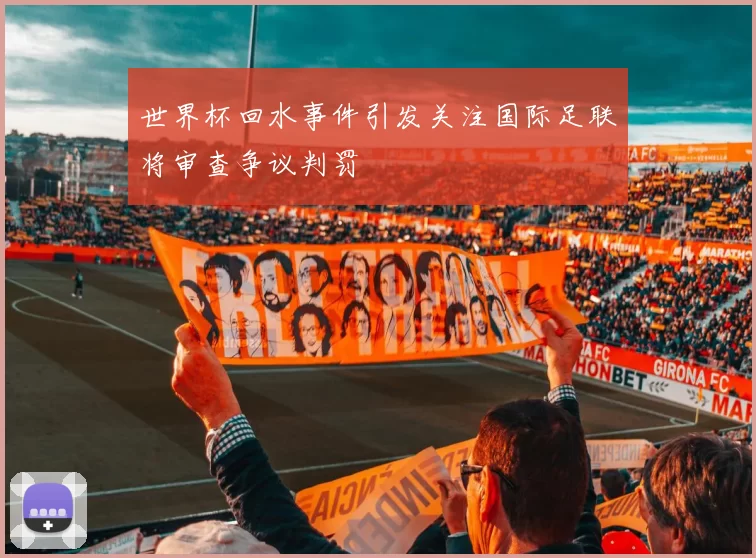 世界杯回水事件引发关注国际足联将审查争议判罚