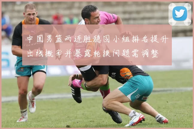 中国男篮两连胜稳固小组排名提升出线概率并暴露轮换问题需调整