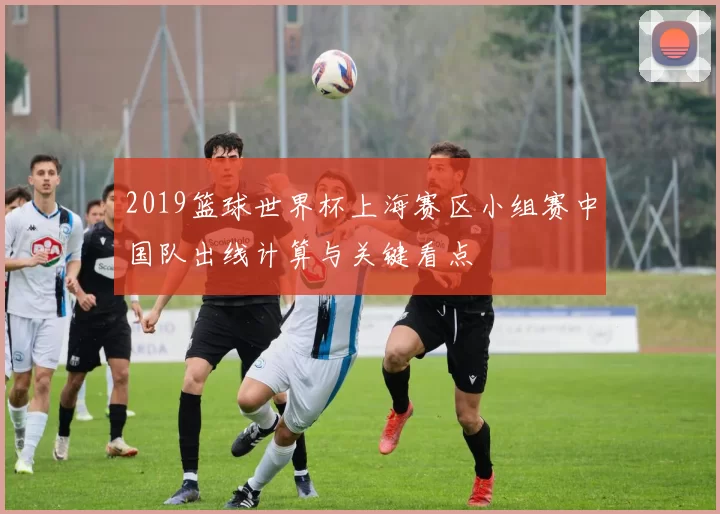 2019篮球世界杯上海赛区小组赛中国队出线计算与关键看点