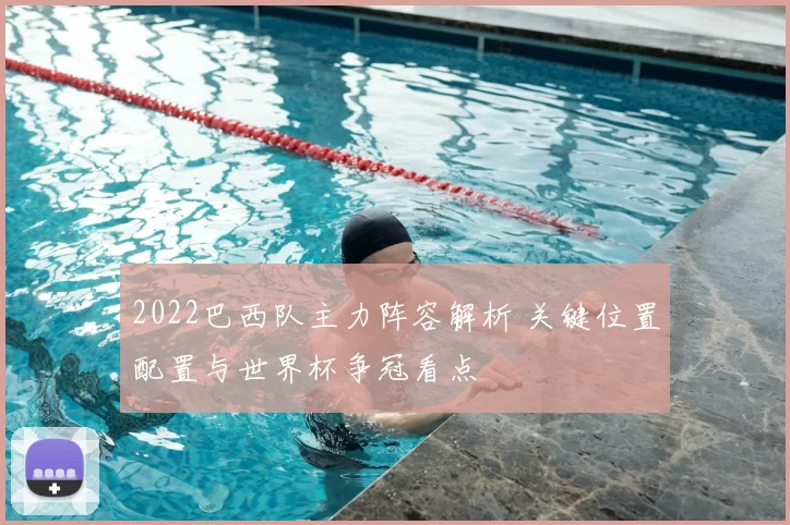 2022巴西队主力阵容解析 关键位置配置与世界杯争冠看点