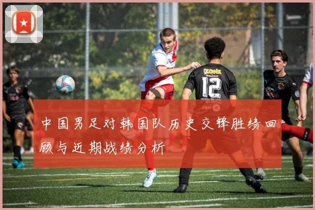 中国男足对韩国队历史交锋胜绩回顾与近期战绩分析