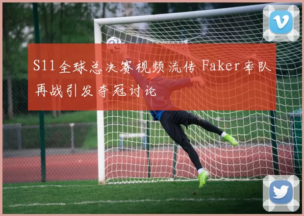S11全球总决赛视频流传 Faker率队再战引发夺冠讨论