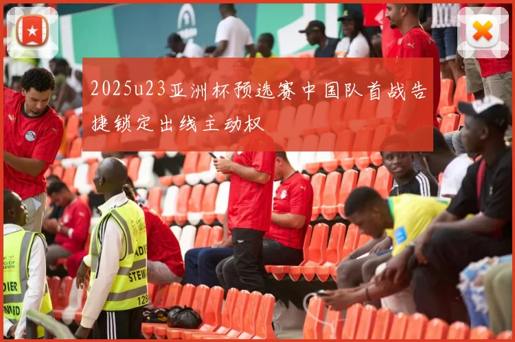 2025u23亚洲杯预选赛中国队首战告捷锁定出线主动权