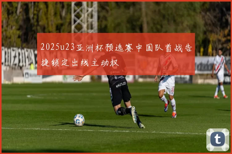 2025u23亚洲杯预选赛中国队首战告捷锁定出线主动权