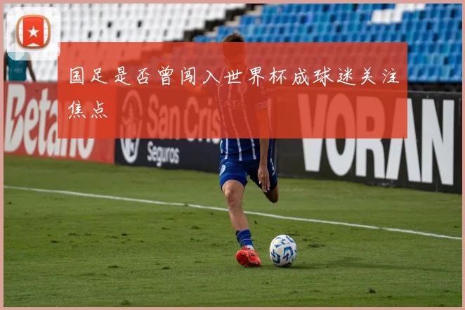 国足是否曾闯入世界杯成球迷关注焦点