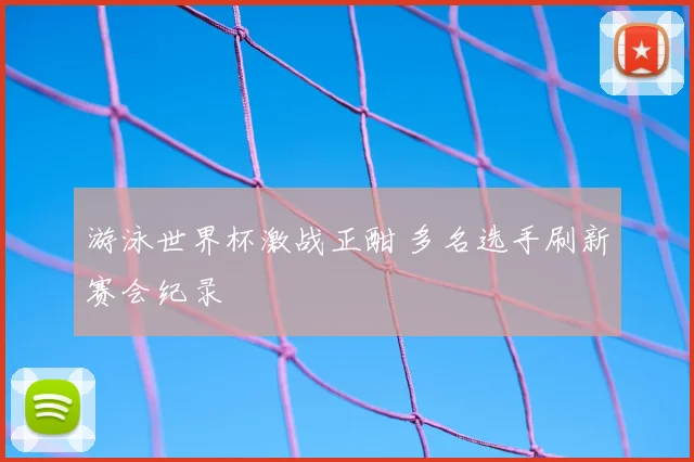 游泳世界杯激战正酣 多名选手刷新赛会纪录