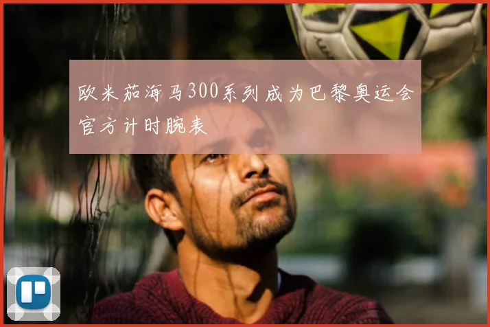 欧米茄海马300系列成为巴黎奥运会官方计时腕表