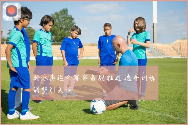 游泳奥运会赛事备战推进 选手训练调整引关注