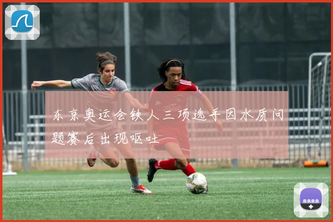 东京奥运会铁人三项选手因水质问题赛后出现呕吐