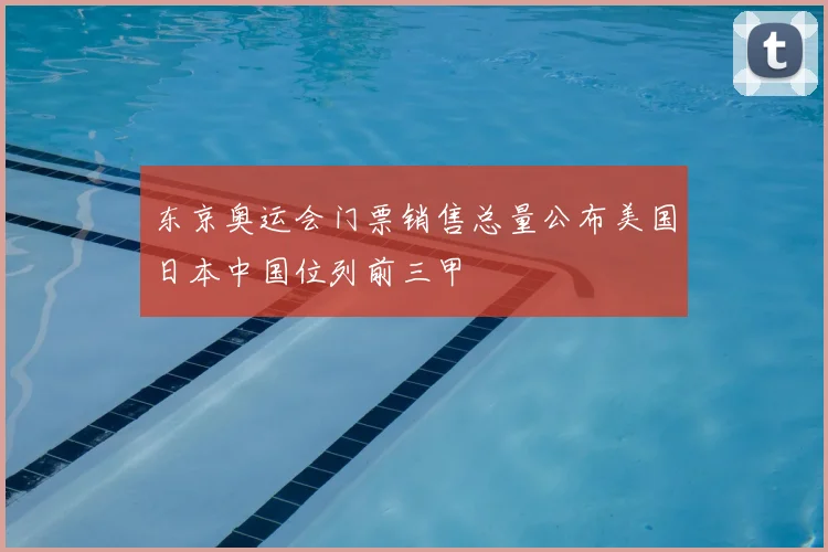 东京奥运会门票销售总量公布美国日本中国位列前三甲